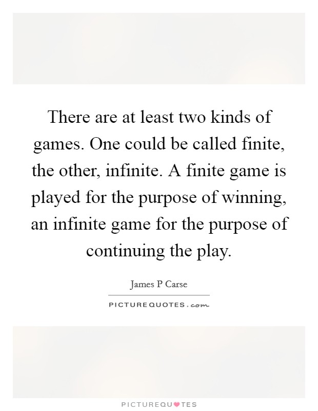 There are at least two kinds of games. One could be called finite, the other, infinite. A finite game is played for the purpose of winning, an infinite game for the purpose of continuing the play. Picture Quote #1