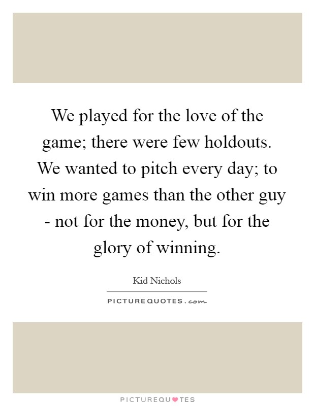 We played for the love of the game; there were few holdouts. We wanted to pitch every day; to win more games than the other guy - not for the money, but for the glory of winning. Picture Quote #1