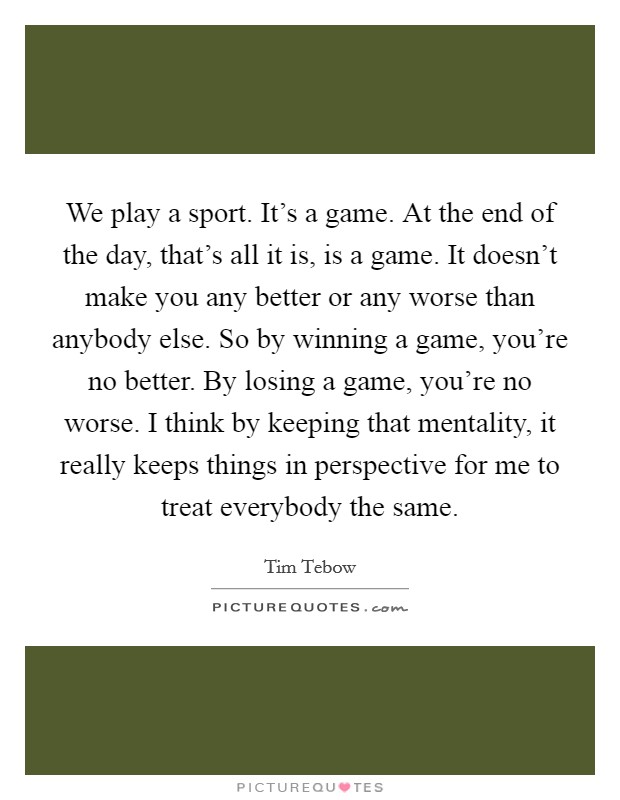 We play a sport. It's a game. At the end of the day, that's all it is, is a game. It doesn't make you any better or any worse than anybody else. So by winning a game, you're no better. By losing a game, you're no worse. I think by keeping that mentality, it really keeps things in perspective for me to treat everybody the same. Picture Quote #1