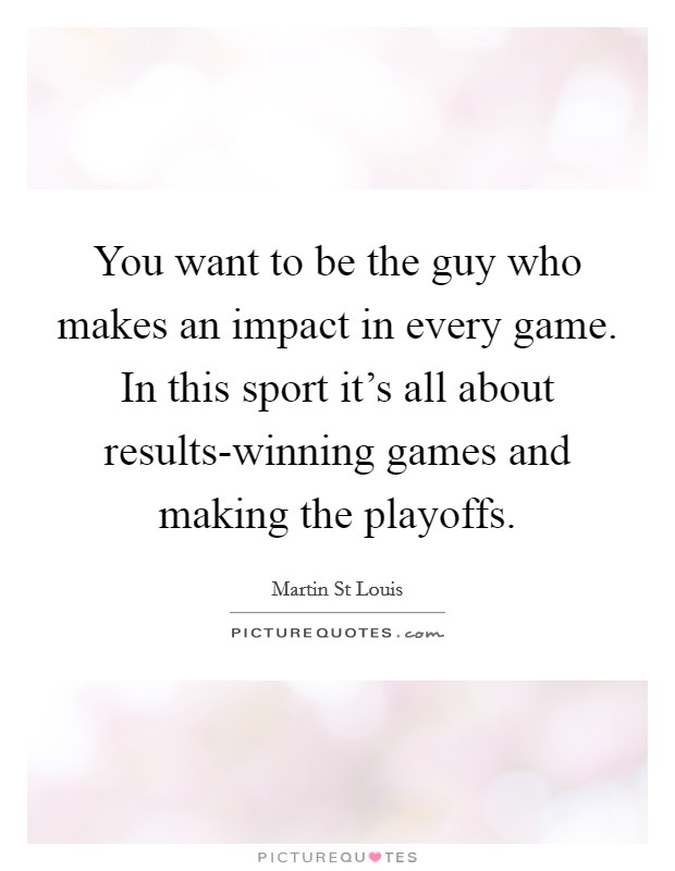 You want to be the guy who makes an impact in every game. In this sport it's all about results-winning games and making the playoffs. Picture Quote #1