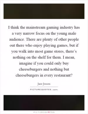 I think the mainstream gaming industry has a very narrow focus on the young male audience. There are plenty of other people out there who enjoy playing games, but if you walk into most game stores, there’s nothing on the shelf for them. I mean, imagine if you could only buy cheeseburgers and nothing but cheeseburgers in every restaurant? Picture Quote #1