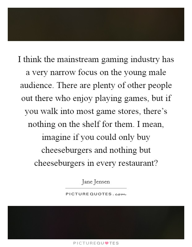 I think the mainstream gaming industry has a very narrow focus on the young male audience. There are plenty of other people out there who enjoy playing games, but if you walk into most game stores, there's nothing on the shelf for them. I mean, imagine if you could only buy cheeseburgers and nothing but cheeseburgers in every restaurant? Picture Quote #1