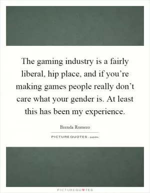 The gaming industry is a fairly liberal, hip place, and if you’re making games people really don’t care what your gender is. At least this has been my experience Picture Quote #1