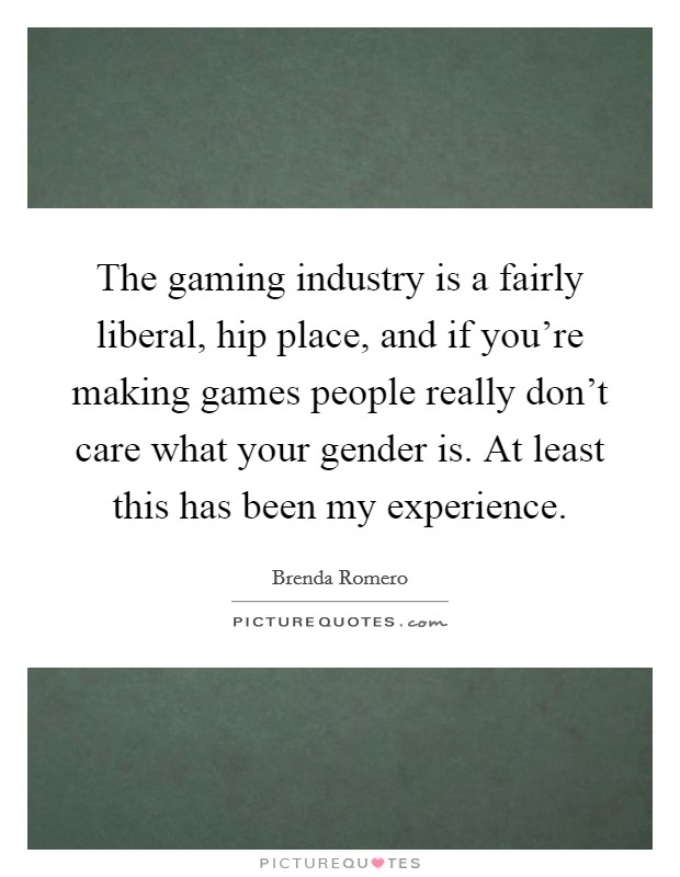 The gaming industry is a fairly liberal, hip place, and if you're making games people really don't care what your gender is. At least this has been my experience. Picture Quote #1