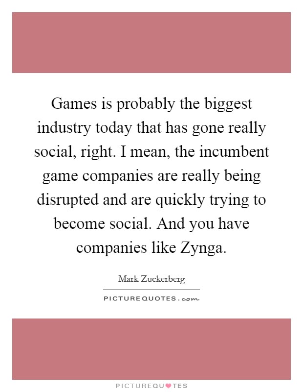 Games is probably the biggest industry today that has gone really social, right. I mean, the incumbent game companies are really being disrupted and are quickly trying to become social. And you have companies like Zynga. Picture Quote #1