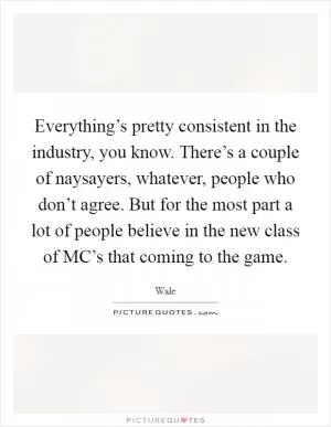 Everything’s pretty consistent in the industry, you know. There’s a couple of naysayers, whatever, people who don’t agree. But for the most part a lot of people believe in the new class of MC’s that coming to the game Picture Quote #1