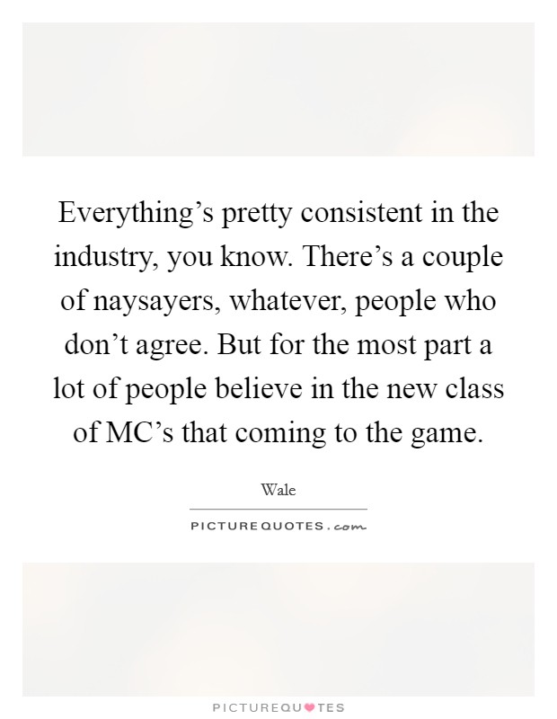 Everything's pretty consistent in the industry, you know. There's a couple of naysayers, whatever, people who don't agree. But for the most part a lot of people believe in the new class of MC's that coming to the game. Picture Quote #1
