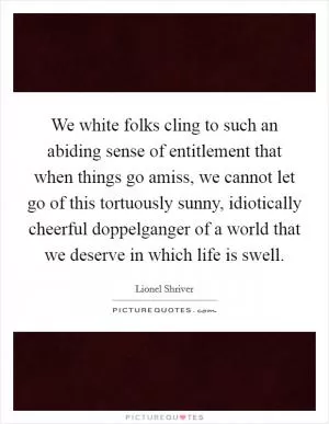 We white folks cling to such an abiding sense of entitlement that when things go amiss, we cannot let go of this tortuously sunny, idiotically cheerful doppelganger of a world that we deserve in which life is swell Picture Quote #1