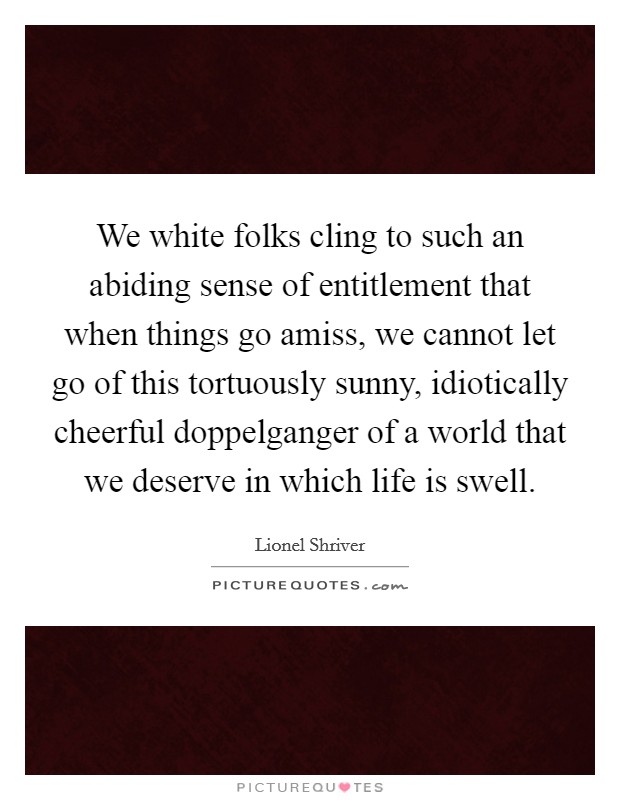We white folks cling to such an abiding sense of entitlement that when things go amiss, we cannot let go of this tortuously sunny, idiotically cheerful doppelganger of a world that we deserve in which life is swell. Picture Quote #1