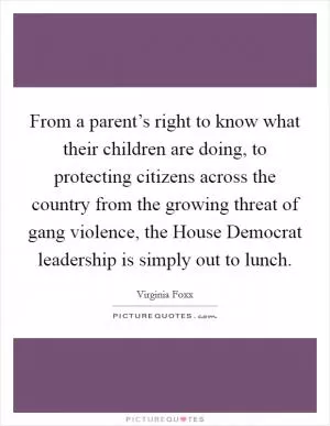 From a parent’s right to know what their children are doing, to protecting citizens across the country from the growing threat of gang violence, the House Democrat leadership is simply out to lunch Picture Quote #1