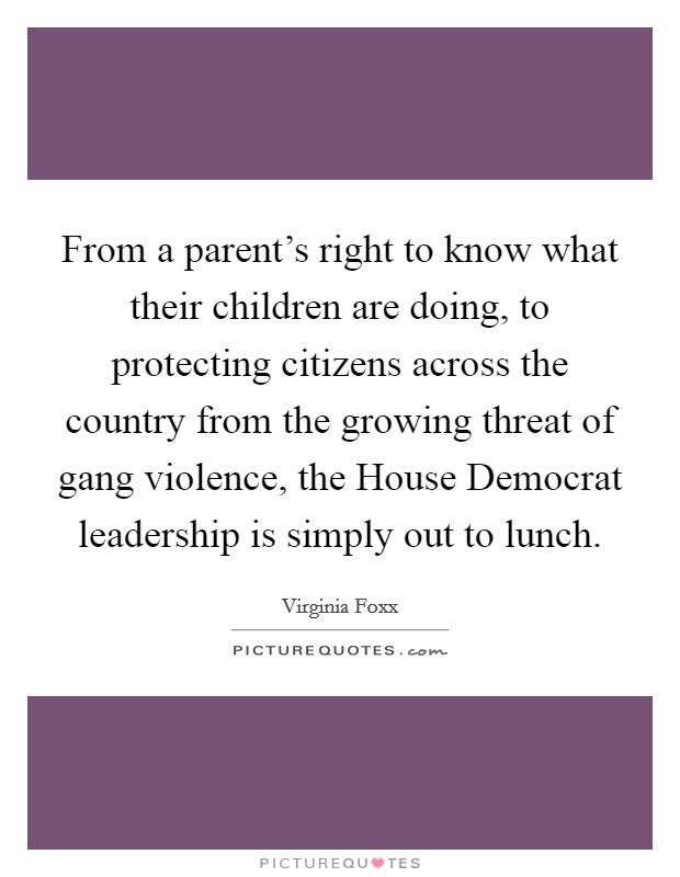 From a parent's right to know what their children are doing, to protecting citizens across the country from the growing threat of gang violence, the House Democrat leadership is simply out to lunch. Picture Quote #1