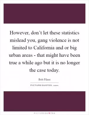 However, don’t let these statistics mislead you, gang violence is not limited to California and or big urban areas - that might have been true a while ago but it is no longer the case today Picture Quote #1