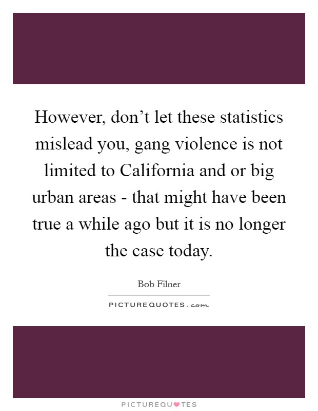 However, don't let these statistics mislead you, gang violence is not limited to California and or big urban areas - that might have been true a while ago but it is no longer the case today. Picture Quote #1
