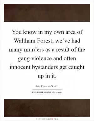 You know in my own area of Waltham Forest, we’ve had many murders as a result of the gang violence and often innocent bystanders get caught up in it Picture Quote #1