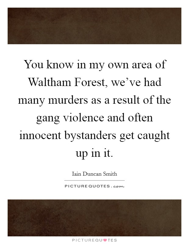 You know in my own area of Waltham Forest, we've had many murders as a result of the gang violence and often innocent bystanders get caught up in it. Picture Quote #1