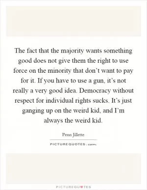 The fact that the majority wants something good does not give them the right to use force on the minority that don’t want to pay for it. If you have to use a gun, it’s not really a very good idea. Democracy without respect for individual rights sucks. It’s just ganging up on the weird kid, and I’m always the weird kid Picture Quote #1