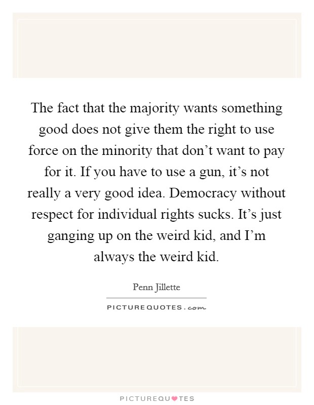The fact that the majority wants something good does not give them the right to use force on the minority that don't want to pay for it. If you have to use a gun, it's not really a very good idea. Democracy without respect for individual rights sucks. It's just ganging up on the weird kid, and I'm always the weird kid. Picture Quote #1