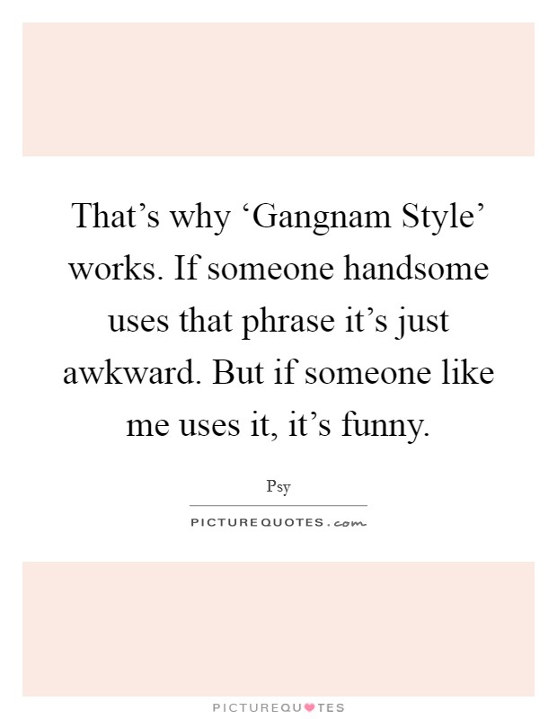 That's why ‘Gangnam Style' works. If someone handsome uses that phrase it's just awkward. But if someone like me uses it, it's funny. Picture Quote #1