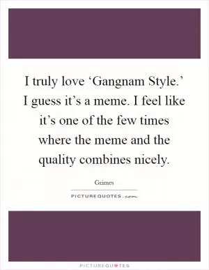 I truly love ‘Gangnam Style.’ I guess it’s a meme. I feel like it’s one of the few times where the meme and the quality combines nicely Picture Quote #1