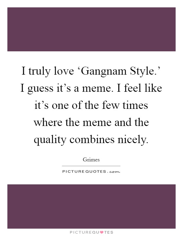 I truly love ‘Gangnam Style.' I guess it's a meme. I feel like it's one of the few times where the meme and the quality combines nicely. Picture Quote #1