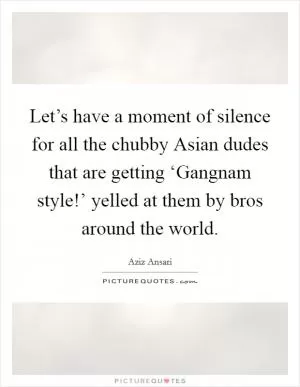 Let’s have a moment of silence for all the chubby Asian dudes that are getting ‘Gangnam style!’ yelled at them by bros around the world Picture Quote #1