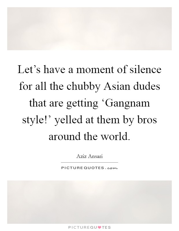Let's have a moment of silence for all the chubby Asian dudes that are getting ‘Gangnam style!' yelled at them by bros around the world. Picture Quote #1