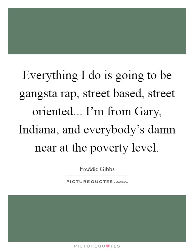 Everything I do is going to be gangsta rap, street based, street oriented... I'm from Gary, Indiana, and everybody's damn near at the poverty level. Picture Quote #1