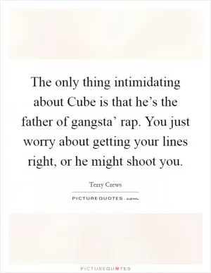 The only thing intimidating about Cube is that he’s the father of gangsta’ rap. You just worry about getting your lines right, or he might shoot you Picture Quote #1