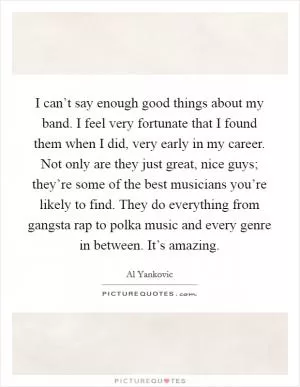 I can’t say enough good things about my band. I feel very fortunate that I found them when I did, very early in my career. Not only are they just great, nice guys; they’re some of the best musicians you’re likely to find. They do everything from gangsta rap to polka music and every genre in between. It’s amazing Picture Quote #1