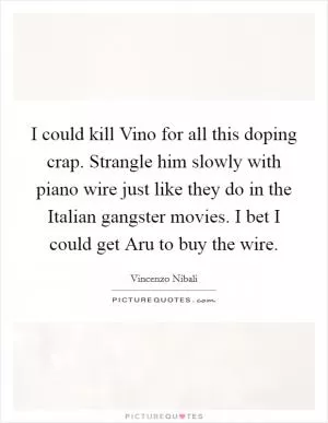 I could kill Vino for all this doping crap. Strangle him slowly with piano wire just like they do in the Italian gangster movies. I bet I could get Aru to buy the wire Picture Quote #1