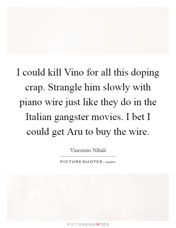 I could kill Vino for all this doping crap. Strangle him slowly with piano wire just like they do in the Italian gangster movies. I bet I could get Aru to buy the wire. Picture Quote #1