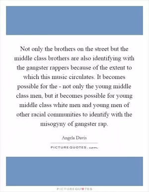 Not only the brothers on the street but the middle class brothers are also identifying with the gangster rappers because of the extent to which this music circulates. It becomes possible for the - not only the young middle class men, but it becomes possible for young middle class white men and young men of other racial communities to identify with the misogyny of gangster rap Picture Quote #1