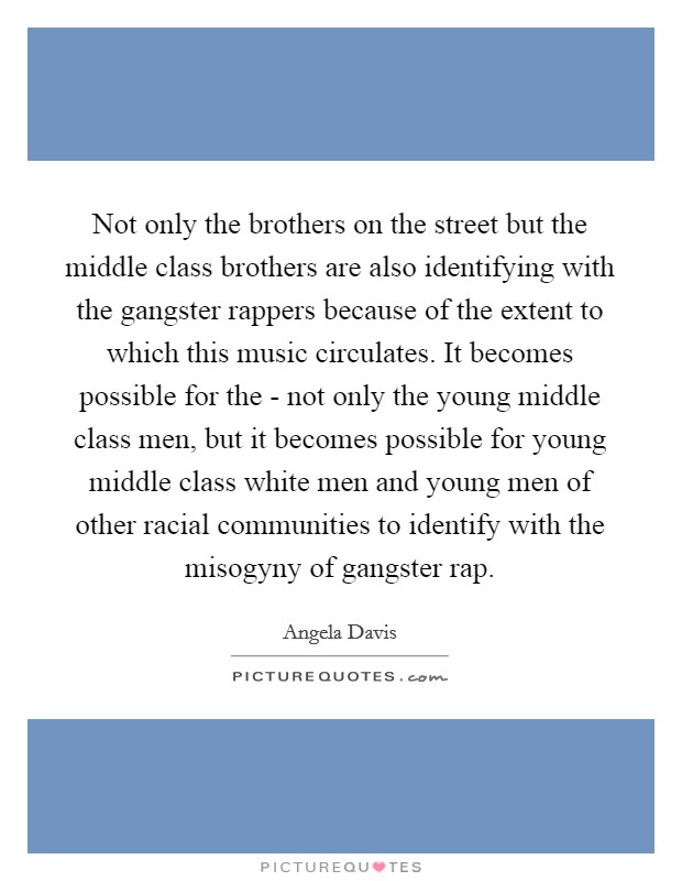 Not only the brothers on the street but the middle class brothers are also identifying with the gangster rappers because of the extent to which this music circulates. It becomes possible for the - not only the young middle class men, but it becomes possible for young middle class white men and young men of other racial communities to identify with the misogyny of gangster rap. Picture Quote #1