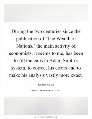 During the two centuries since the publication of ‘The Wealth of Nations,’ the main activity of economists, it seems to me, has been to fill the gaps in Adam Smith’s system, to correct his errors and to make his analysis vastly more exact Picture Quote #1