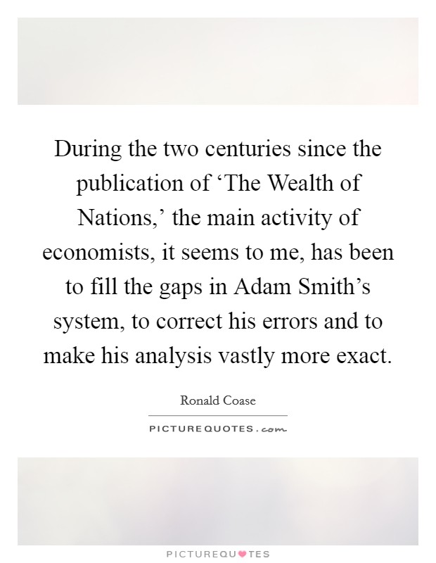 During the two centuries since the publication of ‘The Wealth of Nations,' the main activity of economists, it seems to me, has been to fill the gaps in Adam Smith's system, to correct his errors and to make his analysis vastly more exact. Picture Quote #1