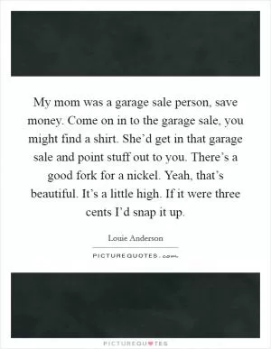 My mom was a garage sale person, save money. Come on in to the garage sale, you might find a shirt. She’d get in that garage sale and point stuff out to you. There’s a good fork for a nickel. Yeah, that’s beautiful. It’s a little high. If it were three cents I’d snap it up Picture Quote #1