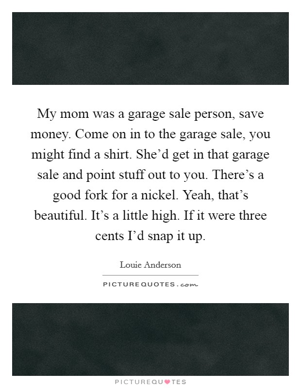 My mom was a garage sale person, save money. Come on in to the garage sale, you might find a shirt. She'd get in that garage sale and point stuff out to you. There's a good fork for a nickel. Yeah, that's beautiful. It's a little high. If it were three cents I'd snap it up. Picture Quote #1