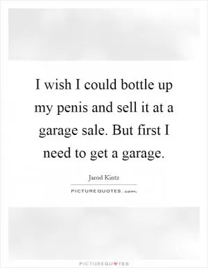 I wish I could bottle up my penis and sell it at a garage sale. But first I need to get a garage Picture Quote #1