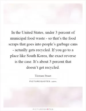 In the United States, under 3 percent of municipal food waste - so that’s the food scraps that goes into people’s garbage cans - actually gets recycled. If you go to a place like South Korea, the exact reverse is the case. It’s about 3 percent that doesn’t get recycled Picture Quote #1