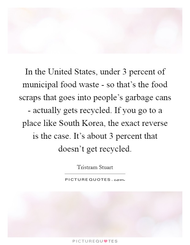 In the United States, under 3 percent of municipal food waste - so that's the food scraps that goes into people's garbage cans - actually gets recycled. If you go to a place like South Korea, the exact reverse is the case. It's about 3 percent that doesn't get recycled. Picture Quote #1