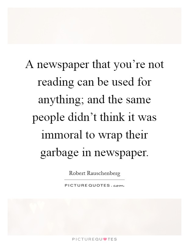 A newspaper that you're not reading can be used for anything; and the same people didn't think it was immoral to wrap their garbage in newspaper. Picture Quote #1