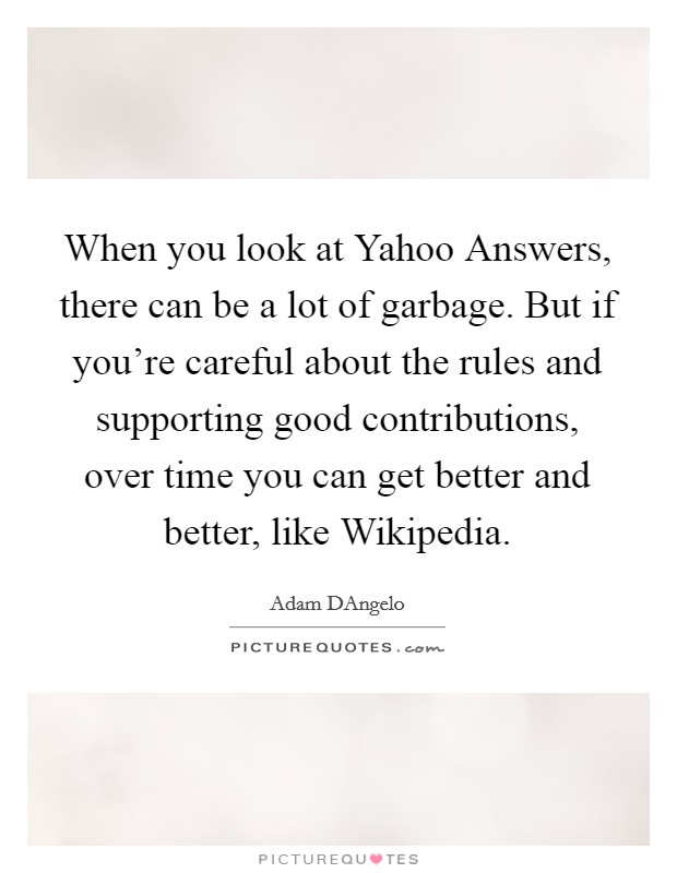 When you look at Yahoo Answers, there can be a lot of garbage. But if you're careful about the rules and supporting good contributions, over time you can get better and better, like Wikipedia. Picture Quote #1