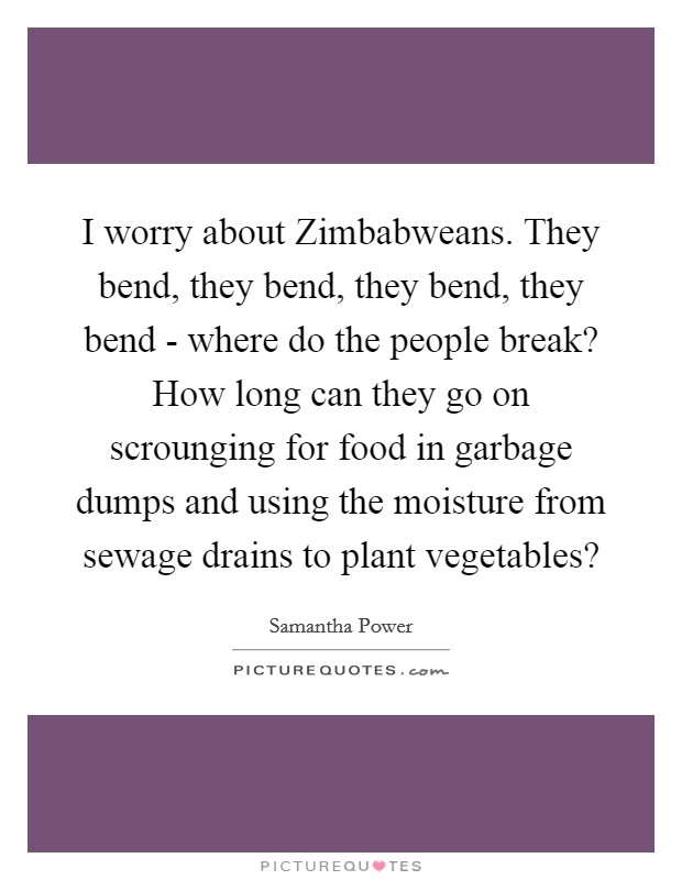 I worry about Zimbabweans. They bend, they bend, they bend, they bend - where do the people break? How long can they go on scrounging for food in garbage dumps and using the moisture from sewage drains to plant vegetables? Picture Quote #1