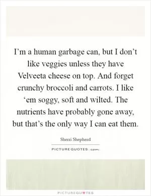 I’m a human garbage can, but I don’t like veggies unless they have Velveeta cheese on top. And forget crunchy broccoli and carrots. I like ‘em soggy, soft and wilted. The nutrients have probably gone away, but that’s the only way I can eat them Picture Quote #1