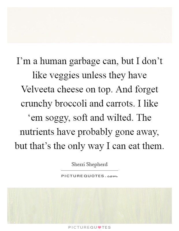 I'm a human garbage can, but I don't like veggies unless they have Velveeta cheese on top. And forget crunchy broccoli and carrots. I like ‘em soggy, soft and wilted. The nutrients have probably gone away, but that's the only way I can eat them. Picture Quote #1