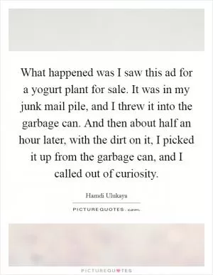What happened was I saw this ad for a yogurt plant for sale. It was in my junk mail pile, and I threw it into the garbage can. And then about half an hour later, with the dirt on it, I picked it up from the garbage can, and I called out of curiosity Picture Quote #1