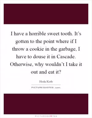 I have a horrible sweet tooth. It’s gotten to the point where if I throw a cookie in the garbage, I have to douse it in Cascade. Otherwise, why wouldn’t I take it out and eat it? Picture Quote #1