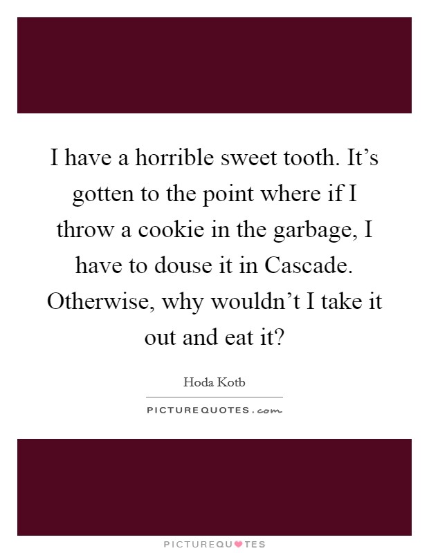 I have a horrible sweet tooth. It's gotten to the point where if I throw a cookie in the garbage, I have to douse it in Cascade. Otherwise, why wouldn't I take it out and eat it? Picture Quote #1