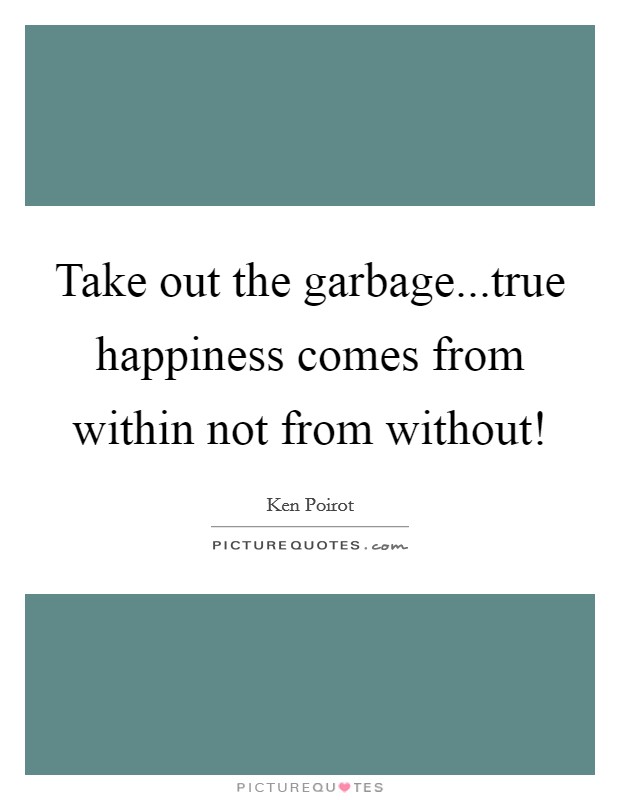 Take out the garbage...true happiness comes from within not from without! Picture Quote #1