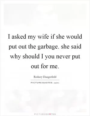 I asked my wife if she would put out the garbage. she said why should I you never put out for me Picture Quote #1